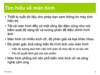 Tìm hiểu về màn hình
• Thiết bị xuất dữ liệu cho phép bạn xem thông tin máy tính
hiển thị
• Tất cả màn hình đều có một công tắc điện cũng như nút
kiểm soát độ sáng tối và tương phản để điều chỉnh hình
ảnh
• Màn hình có nhiều kích cỡ, độ phân giải và loại khác nhau
• Độ phân giải, khả năng hiển thị hình ảnh của màn hình
− Việc đo lường dựa trên việc tính toán về mức độ rõ và sắc nét
− Yếu tố quyết định giá của sản phẩm
• Màn hình phẳng trở nên phổ biến nhờ kích cỡ và công
nghệ cảm ứng
© IIG Vietnam 40
 