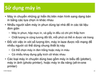 Sử dụng máy in
• Máy in chuyển những gì hiển thị trên màn hình sang dạng bản
in bằng các lựa chọn in khác nhau
• Nhiều người sắm máy in phun dùng tại nhà để in các tài liệu
đơn giản
− Máy in phun, hộp mực in, và giấy in đều có chi phí thấp hơn
− Chất lượng in cũng tương đối tốt, mỗi phút có thể in được vài trang
• Đối với việc in với số lượng lớn, máy in laze được nối mạng để
nhiều người có thể dùng chung thiết bị này
− Có thể chọn máy in đen trắng hoặc máy in màu
− Có nhiều khay đựng giấy kích cỡ khác nhau
• Các loại máy in chuyên dùng bao gồm máy in biểu đồ (plotter),
máy in ảnh (photo printer), hoặc máy in đa năng (all-in-one
printer)
© IIG Vietnam 41
 