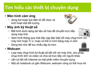 Tìm hiểu các thiết bị chuyên dụng
• Màn hình cảm ứng
− dùng bút hoặc bút điện tử để chọn và
kích hoạt một đối tượng
• Máy ảnh kỹ thuật số
− Bắt hình dưới dạng dữ liệu số hóa để chuyển trực tiếp
sang máy tính
− Xem hình thông qua một dây cáp đặc biệt nối máy chụp hình với
máy tính hoặc Ti vi, hoặc có thể in hình bằng máy in ảnh
− Dùng thẻ nhớ để lưu nhiều tập tin hơn
• Webcam
− Loại máy chụp hình kỹ thuật số kết nối với máy tính, cho phép
chụp hình ảnh và video và chia sẻ trực tiếp với người khác
− cần có kết nối Internet và một phần mềm chuyên dụng
− Một số notebook có gắn Webcam; webcam cũng có thể mua rời
 