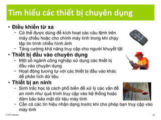 Tìm hiểu các thiết bị chuyên dụng
• Điều khiển từ xa
− Có thể được dùng để kích hoạt các câu lệnh trên
máy chiếu hoặc cho chính máy tính trong khi chạy
tập tin trình chiếu hình ảnh
− Tăng cường khả năng truy cập cho người khuyết tật
• Thiết bị đầu vào chuyên dụng
− Một số ngành công nghiệp sử dụng các thiết bị
đầu vào chuyên dụng
− Hoạt động tương tự với các thiết bị đầu vào khác
để phân tích dữ liệu
• Thiết bị an ninh
− Sinh trắc học là cách phổ biến để xử lý các vấn đề
an ninh như quá trình truy cập vào hệ thống hoặc
đảm bảo bảo mật dữ liệu máy tính
− Cần có các tín hiệu nhận dạng trước khi cho phép bạn truy cập vào
máy tính
© IIG Vietnam 45
 