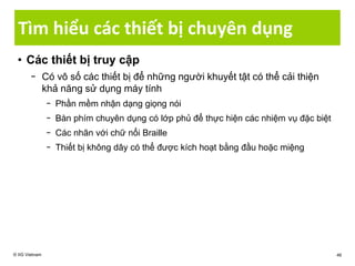 Tìm hiểu các thiết bị chuyên dụng
• Các thiết bị truy cập
− Có vô số các thiết bị để những người khuyết tật có thể cải thiện
khả năng sử dụng máy tính
− Phần mềm nhận dạng giọng nói
− Bàn phím chuyên dụng có lớp phủ để thực hiện các nhiệm vụ đặc biệt
− Các nhãn với chữ nổi Braille
− Thiết bị không dây có thể được kích hoạt bằng đầu hoặc miệng
© IIG Vietnam 46
 