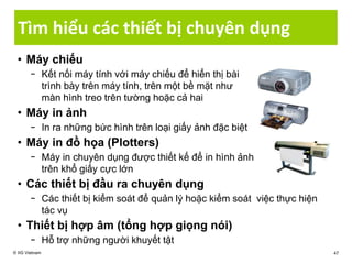 Tìm hiểu các thiết bị chuyên dụng
• Máy chiếu
− Kết nối máy tính với máy chiếu để hiển thị bài
trình bày trên máy tính, trên một bề mặt như
màn hình treo trên tường hoặc cả hai
• Máy in ảnh
− In ra những bức hình trên loại giấy ảnh đặc biệt
• Máy in đồ họa (Plotters)
− Máy in chuyên dụng được thiết kế để in hình ảnh
trên khổ giấy cực lớn
• Các thiết bị đầu ra chuyên dụng
− Các thiết bị kiểm soát để quản lý hoặc kiểm soát việc thực hiện
tác vụ
• Thiết bị hợp âm (tổng hợp giọng nói)
− Hỗ trợ những người khuyết tật
© IIG Vietnam 47
 