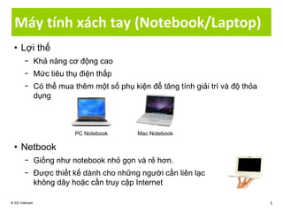 Máy tính xách tay (Notebook/Laptop)
• Lợi thế
− Khả năng cơ động cao
− Mức tiêu thụ điện thấp
− Có thể mua thêm một số phụ kiện để tăng tính giải trí và độ thỏa
dụng
• Netbook
− Giống như notebook nhỏ gọn và rẻ hơn.
− Được thiết kế dành cho những người cần liên lạc
không dây hoặc cần truy cập Internet
© IIG Vietnam 5
PC Notebook Mac Notebook
 