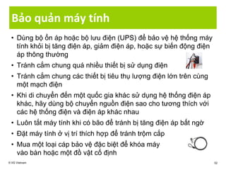 Bảo quản máy tính
• Dùng bộ ổn áp hoặc bộ lưu điện (UPS) để bảo vệ hệ thống máy
tính khỏi bị tăng điện áp, giảm điện áp, hoặc sự biến động điện
áp thông thường
• Tránh cắm chung quá nhiều thiết bị sử dụng điện
• Tránh cắm chung các thiết bị tiêu thụ lượng điện lớn trên cùng
một mạch điện
• Khi di chuyển đến một quốc gia khác sử dụng hệ thống điện áp
khác, hãy dùng bộ chuyển nguồn điện sao cho tương thích với
các hệ thống điện và điện áp khác nhau
• Luôn tắt máy tính khi có bão để tránh bị tăng điện áp bất ngờ
• Đặt máy tính ở vị trí thích hợp để tránh trộm cắp
• Mua một loại cáp bảo vệ đặc biệt để khóa máy
vào bàn hoặc một đồ vật cố định
© IIG Vietnam 52
 