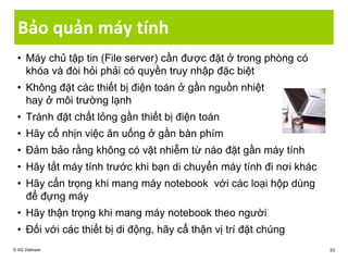 Bảo quản máy tính
• Máy chủ tập tin (File server) cần được đặt ở trong phòng có
khóa và đòi hỏi phải có quyền truy nhập đặc biệt
• Không đặt các thiết bị điện toán ở gần nguồn nhiệt
hay ở môi trường lạnh
• Tránh đặt chất lỏng gần thiết bị điện toán
• Hãy cố nhịn việc ăn uống ở gần bàn phím
• Đảm bảo rằng không có vật nhiễm từ nào đặt gần máy tính
• Hãy tắt máy tính trước khi bạn di chuyển máy tính đi nơi khác
• Hãy cẩn trọng khi mang máy notebook với các loại hộp dùng
để đựng máy
• Hãy thận trọng khi mang máy notebook theo người
• Đối với các thiết bị di động, hãy cẩ thận vị trí đặt chúng
© IIG Vietnam 53
 