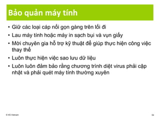 Bảo quản máy tính
• Giữ các loại cáp nối gọn gàng trên lối đi
• Lau máy tính hoặc máy in sạch bụi và vụn giấy
• Mời chuyên gia hỗ trợ kỹ thuật để giúp thực hiện công việc
thay thế
• Luôn thực hiện việc sao lưu dữ liệu
• Luôn luôn đảm bảo rằng chương trình diệt virus phải cập
nhật và phải quét máy tính thường xuyên
© IIG Vietnam 54
 