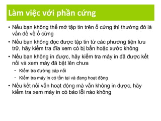 Làm việc với phần cứng
• Nếu bạn không thể mở tập tin trên ổ cứng thì thường đó là
vấn đề về ổ cứng
• Nếu bạn không đọc được tập tin từ các phương tiện lưu
trữ, hãy kiểm tra đĩa xem có bị bẩn hoặc xước không
• Nếu bạn không in được, hãy kiểm tra máy in đã được kết
nối và xem máy đã bật lên chưa
− Kiểm tra đường cáp nối
− Kiểm tra máy in có tồn tại và đang hoạt động
• Nếu kết nối vẫn hoạt động mà vẫn không in được, hãy
kiểm tra xem máy in có báo lỗi nào không
 