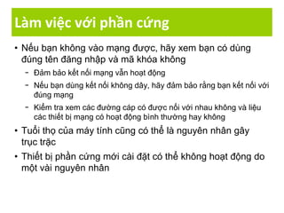 Làm việc với phần cứng
• Nếu bạn không vào mạng được, hãy xem bạn có dùng
đúng tên đăng nhập và mã khóa không
− Đảm bảo kết nối mạng vẫn hoạt động
− Nếu bạn dùng kết nối không dây, hãy đảm bảo rằng bạn kết nối với
đúng mạng
− Kiểm tra xem các đường cáp có được nối với nhau không và liệu
các thiết bị mạng có hoạt động bình thường hay không
• Tuổi thọ của máy tính cũng có thể là nguyên nhân gây
trục trặc
• Thiết bị phần cứng mới cài đặt có thể không hoạt động do
một vài nguyên nhân
 