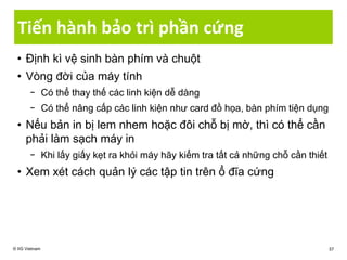 Tiến hành bảo trì phần cứng
• Định kì vệ sinh bàn phím và chuột
• Vòng đời của máy tính
− Có thể thay thế các linh kiện dễ dàng
− Có thể nâng cấp các linh kiện như card đồ họa, bàn phím tiện dụng
• Nếu bản in bị lem nhem hoặc đôi chỗ bị mờ, thì có thể cần
phải làm sạch máy in
− Khi lấy giấy kẹt ra khỏi máy hãy kiểm tra tất cả những chỗ cần thiết
• Xem xét cách quản lý các tập tin trên ổ đĩa cứng
© IIG Vietnam 57
 
