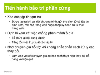 Tiến hành bảo trì phần cứng
• Xóa các tập tin tạm trú
− Được tạo ra khi cài đặt chương trình, gửi thư điện tử có tập tin
đính kèm, mở các trang web hoặc đăng ký nhận tin từ một
trang web
• Định kì xem xét việc chống phân mảnh ổ đĩa
− Tổ chức lại nội dung tập tin
− Tăng tốc việc truy xuất các tập tin
• Nhờ chuyên gia hỗ trợ khi không chắc chắn cách xử lý các
thay đổi
− Làm việc với các chuyên gia để học cách thực hiện thay đổi dễ
dàng và hiệu quả
© IIG Vietnam 58
 