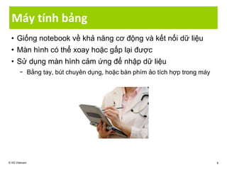 • Giống notebook về khả năng cơ động và kết nối dữ liệu
• Màn hình có thể xoay hoặc gấp lại được
• Sử dụng màn hình cảm ứng để nhập dữ liệu
− Bằng tay, bút chuyên dụng, hoặc bàn phím ảo tích hợp trong máy
Máy tính bảng
© IIG Vietnam 6
 