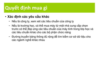 Quyết định mua gì
• Xác định các yêu cầu khác
− Nếu là công ty, xem xét các tiêu chuẩn của công ty
− Nếu là trường học, có thể mua máy từ một nhà cung cấp chọn
trước có thể đáp ứng các tiêu chuẩn của máy tính trong lớp học và
các tiêu chuẩn khác cho các bộ phận chức năng
− Đường truyền băng thông đủ rộng để tìm kiếm cơ sở dữ liệu cho
các ngành nghề khác nhau
 