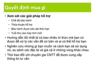 Quyết định mua gì
• Xem xét các giải pháp hỗ trợ
− Chế độ bảo hành
− Thỏa thuận hỗ trợ
− Bảo hành được kéo dài thời hạn
− Tuổi thọ của máy tính mới
• Hướng dẫn tốt nhất là có bao nhiêu tri thức mà bạn có
được để xử lý các vấn đề cơ bản và ai có thể hỗ trợ bạn
• Nghiên cứu những gì bạn muốn và cách bạn sẽ sử dụng
nó, so sánh các đặc tả và giá cả ở những vùng khác nhau
• Thử trao đổi với chuyên gia CNTT để được cung cấp
thông tin tư vấn
 