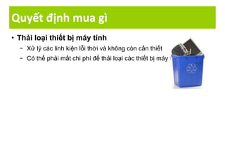 Quyết định mua gì
• Thải loại thiết bị máy tính
− Xử lý các linh kiện lỗi thời và không còn cần thiết
− Có thể phải mất chi phí để thải loại các thiết bị máy tính
 
