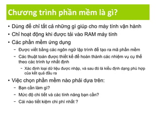 Chương trình phần mềm là gì?
• Dùng để chỉ tất cả những gì giúp cho máy tính vận hành
• Chỉ hoạt động khi được tải vào RAM máy tính
• Các phần mềm ứng dụng
− Được viết bằng các ngôn ngữ lập trình để tạo ra mã phần mềm
− Các thuật toán được thiết kế để hoàn thành các nhiệm vụ cụ thể
theo các trình tự nhất định
− Xác định loại dữ liệu được nhập, và sau đó là kiểu định dạng phù hợp
của kết quả đầu ra
• Việc chọn phần mềm nào phải dựa trên:
− Bạn cần làm gì?
− Mức độ chi tiết và các tính năng bạn cần?
− Cái nào tiết kiệm chi phí nhất ?
 