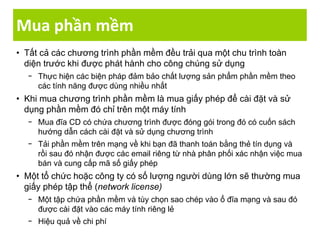 Mua phần mềm
• Tất cả các chương trình phần mềm đều trải qua một chu trình toàn
diện trước khi được phát hành cho công chúng sử dụng
− Thực hiện các biện pháp đảm bảo chất lượng sản phẩm phần mềm theo
các tính năng được dùng nhiều nhất
• Khi mua chương trình phần mềm là mua giấy phép để cài đặt và sử
dụng phần mềm đó chỉ trên một máy tính
− Mua đĩa CD có chứa chương trình được đóng gói trong đó có cuốn sách
hướng dẫn cách cài đặt và sử dụng chương trình
− Tải phần mềm trên mạng về khi bạn đã thanh toán bằng thẻ tín dụng và
rồi sau đó nhận được các email riêng từ nhà phân phối xác nhận việc mua
bán và cung cấp mã số giấy phép
• Một tổ chức hoặc công ty có số lượng người dùng lớn sẽ thường mua
giấy phép tập thể (network license)
− Một tập chứa phần mềm và tùy chọn sao chép vào ổ đĩa mạng và sau đó
được cài đặt vào các máy tính riêng lẻ
− Hiệu quả về chi phí
 