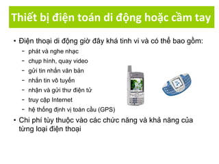 Thiết bị điện toán di động hoặc cầm tay
• Điện thoại di động giờ đây khá tinh vi và có thể bao gồm:
− phát và nghe nhạc
− chụp hình, quay video
− gửi tin nhắn văn bản
− nhắn tin vô tuyến
− nhận và gửi thư điện tử
− truy cập Internet
− hệ thống định vị toàn cầu (GPS)
• Chi phí tùy thuộc vào các chức năng và khả năng của
từng loại điện thoại
 