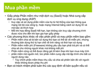 Mua phần mềm
• Giấy phép Phần mềm như một dịch vụ (SaaS) hoặc Nhà cung cấp
dịch vụ ứng dụng (ASP)
− truy cập và sử dụng phần mềm của họ từ hệ thống của bạn thông qua
mạng nội bộ của công ty, hoặc mạng Internet bắng cách sử dụng ID và
mã bảo vệ thích hợp
− Mỗi khi hợp đồng SaaS hết hạn, bạn không còn truy cập chương trình
được nữa cho đến khi bạn gia hạn giấy phép
• Các phương thức khác về việc phân phối và mau phần mềm bao gồm:
− Phần mềm chia sẻ là bản sử dụng thử bạn có thể tải về miễn phí, nhưng
thường bản dùng thử bị hạn chế về tính năng và thời hạn sử dụng
− Phần mềm miễn phí (Freeware) không yêu cầu bạn phải trả phí và có thể
chia sẻ cho những người khác mà không mất phí
− Phần mềm cũng có thể được đóng gói đi kèm theo khi bạn mua máy tính
− phần mềm mã nguồn mở, tức phần mềm cung cấp mã lập trình cho bất cứ
người dùng nào
− Tùy chỉnh phần mềm theo nhu cầu và chia sẻ phiên bản đó với người
khác không được phép thu phí
• Bạn có trách nhiệm phải tuân thủ các quy định về bản quyền nếu có
 