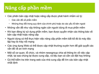 Nâng cấp phần mềm
• Các phiên bản cập nhật hoặc nâng cấp được phát hành nhằm xử lý:
− Các vấn đề về phần mềm
− Những thay đổi trong quy định của chính phủ hoặc do các yếu tố bên ngoài
• Những vấn đề như vậy không ngăn cản người dùng đi mua phần mềm
• Khi bạn đăng ký sử dụng phần mềm, bạn được quyền nhận các thông báo về
bản cập nhật hoặc nâng cấp
• Người dùng có thể thực hiện việc nâng cấp phần mềm bất kể đó là máy độc
lập hay là máy nối mạng
• Các ứng dụng Web có thể được cập nhật thường xuyên hơn để giải quyết các
vấn đề về an ninh mạng
• Một số cơ quan, tổ chức, và nhóm newsgroup chia sẻ thông tin về việc cập
nhật, tại sao chúng lại được cung cấp, và liệu bạn có cần cài đặt hay không
• Có thể kiểm tra trên trang web của nhà cung cấp để tìm các bản cập nhật
nhất định
 
