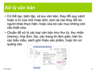 Xử lý văn bản
• Có thể tạo, biên tập, và lưu văn bản, thay đổi quy cách
hoặc vị trí của chữ hoặc ảnh, xem lại các thay đổi do
người khác thực hiện, hoặc xóa bỏ các mục không còn
cần thiết nữa.
• Chuẩn để xử lý các loại văn bản như thư từ, thư nhắn
(memo), hóa đơn, fax, các trang tin đơn giản, bản tin,
các biểu mẫu, sách giới thiệu sản phẩm, hoặc tời rơi
quảng cáo
© IIG Vietnam 73
 