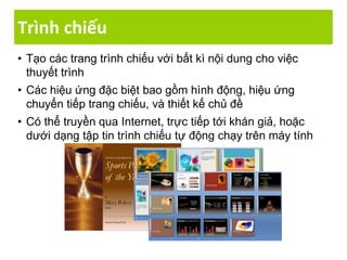 Trình chiếu
• Tạo các trang trình chiếu với bất kì nội dung cho việc
thuyết trình
• Các hiệu ứng đặc biệt bao gồm hình động, hiệu ứng
chuyển tiếp trang chiếu, và thiết kế chủ đề
• Có thể truyền qua Internet, trực tiếp tới khán giả, hoặc
dưới dạng tập tin trình chiếu tự động chạy trên máy tính
 