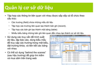 Quản lý cơ sở dữ liệu
• Tập hợp các thông tin liên quan với nhau được sắp xếp có tổ chức theo
cấu trúc:
− Các trường (field) chứa những mẩu dữ liệu
− Tập hợp các trường liên quan tạo thành bản ghi (record).
− Tập hợp các bản ghi tạo thành một bảng (table)
− Nhiều biểu bảng những bản ghi liên quan đến nhau tạo thành cơ sở dữ liệu
• Sử dung các truy vấn để trích xuất
dữ liệu, lập báo cáo, dùng biểu mẫu
để truy cập các trường trong một biểu,
đặt trường khóa, và liên kết các bảng
với nhau
• Có thể sử dụng “behind the scenes”
(sau hậu trường) để giúp tìm kiếm
và mua sắm trên trang web
 