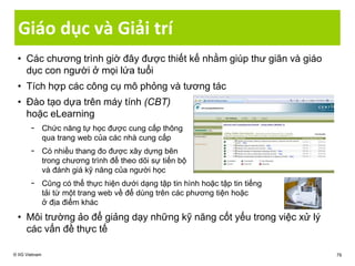 Giáo dục và Giải trí
• Các chương trình giờ đây được thiết kế nhằm giúp thư giãn và giáo
dục con người ở mọi lứa tuổi
• Tích hợp các công cụ mô phỏng và tương tác
• Đào tạo dựa trên máy tính (CBT)
hoặc eLearning
− Chức năng tự học được cung cấp thông
qua trang web của các nhà cung cấp
− Có nhiều thang đo được xây dựng bên
trong chương trình để theo dõi sự tiến bộ
và đánh giá kỹ năng của người học
− Cũng có thể thực hiện dưới dạng tập tin hình hoặc tập tin tiếng
tải từ một trang web về để dùng trên các phương tiện hoặc
ở địa điểm khác
• Môi trường ảo để giảng dạy những kỹ năng cốt yếu trong việc xử lý
các vấn đề thực tế
© IIG Vietnam 79
 