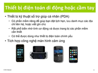 Thiết bị điện toán di động hoặc cầm tay
© IIG Vietnam 8
• Thiết bị kỹ thuật số trợ giúp cá nhân (PDA)
− Có phần mềm riêng để giúp bạn đặt lịch hẹn, lưu danh mục các địa
chỉ liên hệ, hoặc viết ghi chú
− Rất phổ biến nhờ tính cơ động và được trang bị các phần mềm
cần thiết
− Có thể được dùng như thiết bị điện toán chính yếu
• Tích hợp công nghệ màn hình cảm ứng
 