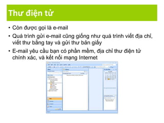 Thư điện tử
• Còn được gọi là e-mail
• Quá trình gửi e-mail cũng giống như quá trình viết địa chỉ,
viết thư bằng tay và gửi thư bản giấy
• E-mail yêu cầu bạn có phần mềm, địa chỉ thư điện tử
chính xác, và kết nối mạng Internet
 