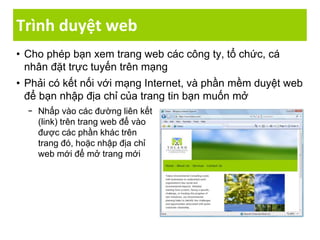 Trình duyệt web
• Cho phép bạn xem trang web các công ty, tổ chức, cá
nhân đặt trực tuyến trên mạng
• Phải có kết nối với mạng Internet, và phần mềm duyệt web
để bạn nhập địa chỉ của trang tin bạn muốn mở
− Nhấp vào các đường liên kết
(link) trên trang web để vào
được các phần khác trên
trang đó, hoặc nhập địa chỉ
web mới để mở trang mới
 