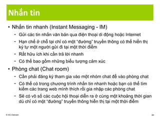 Nhắn tin
• Nhắn tin nhanh (Instant Messaging - IM)
− Gửi các tin nhắn văn bản qua điện thoại di động hoặc Internet
− Hạn chế ở chỗ tại chỉ có một “đường” truyền thông có thể hiển thị
ký tự một người gửi đi tại một thời điểm
− Rất hữu ích khi cần trả lời nhanh
− Có thể bao gồm những biểu tượng cảm xúc
• Phòng chat (Chat room)
− Cần phải đăng ký tham gia vào một nhóm chat để vào phòng chat
− Có thể có trong chương trình nhắn tin nhanh hoặc bạn có thể tìm
kiếm các trang web mình thích rồi gia nhập các phòng chat
− Sẽ có vô số các cuộc hội thoại diễn ra ở cùng một khoảng thời gian
dù chỉ có một “đường” truyền thông hiển thị tại một thời điểm
© IIG Vietnam 84
 