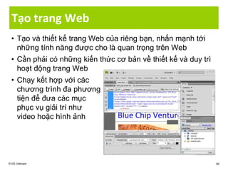 Tạo trang Web
• Tạo và thiết kế trang Web của riêng bạn, nhấn mạnh tới
những tính năng được cho là quan trọng trên Web
• Cần phải có những kiến thức cơ bản về thiết kế và duy trì
hoạt động trang Web
• Chạy kết hợp với các
chương trình đa phương
tiện để đưa các mục
phục vụ giải trí như
video hoặc hình ảnh
© IIG Vietnam 85
 
