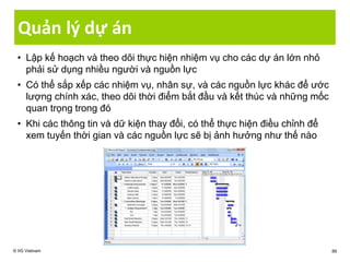 Quản lý dự án
• Lập kế hoạch và theo dõi thực hiện nhiệm vụ cho các dự án lớn nhỏ
phải sử dụng nhiều người và nguồn lực
• Có thể sắp xếp các nhiệm vụ, nhân sự, và các nguồn lực khác để ước
lượng chính xác, theo dõi thời điểm bắt đầu và kết thúc và những mốc
quan trọng trong đó
• Khi các thông tin và dữ kiện thay đổi, có thể thực hiện điều chỉnh để
xem tuyến thời gian và các nguồn lực sẽ bị ảnh hưởng như thế nào
© IIG Vietnam 88
 