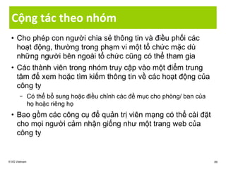 Cộng tác theo nhóm
• Cho phép con người chia sẻ thông tin và điều phối các
hoạt động, thường trong phạm vi một tổ chức mặc dù
những người bên ngoài tổ chức cũng có thể tham gia
• Các thành viên trong nhóm truy cập vào một điểm trung
tâm để xem hoặc tìm kiếm thông tin về các hoạt động của
công ty
− Có thể bổ sung hoặc điều chỉnh các đề mục cho phòng/ ban của
họ hoặc riêng họ
• Bao gồm các công cụ để quản trị viên mạng có thể cài đặt
cho mọi người cảm nhận giống như một trang web của
công ty
© IIG Vietnam 89
 