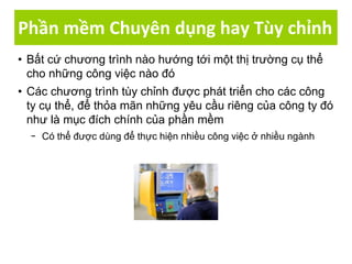 Phần mềm Chuyên dụng hay Tùy chỉnh
• Bất cứ chương trình nào hướng tới một thị trường cụ thể
cho những công việc nào đó
• Các chương trình tùy chỉnh được phát triển cho các công
ty cụ thể, để thỏa mãn những yêu cầu riêng của công ty đó
như là mục đích chính của phần mềm
− Có thể được dùng để thực hiện nhiều công việc ở nhiều ngành
 