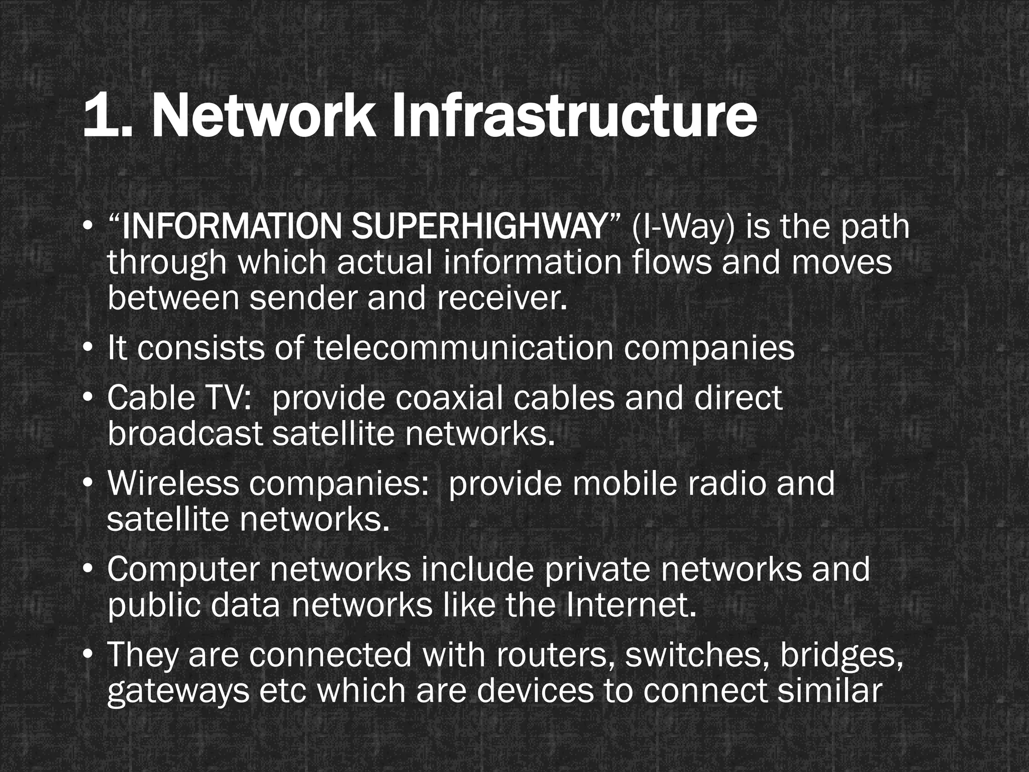 1. Network Infrastructure
• “INFORMATION SUPERHIGHWAY” (I-Way) is the path
through which actual information flows and moves
between sender and receiver.
• It consists of telecommunication companies
• Cable TV: provide coaxial cables and direct
broadcast satellite networks.
• Wireless companies: provide mobile radio and
satellite networks.
• Computer networks include private networks and
public data networks like the Internet.
• They are connected with routers, switches, bridges,
gateways etc which are devices to connect similar
 
