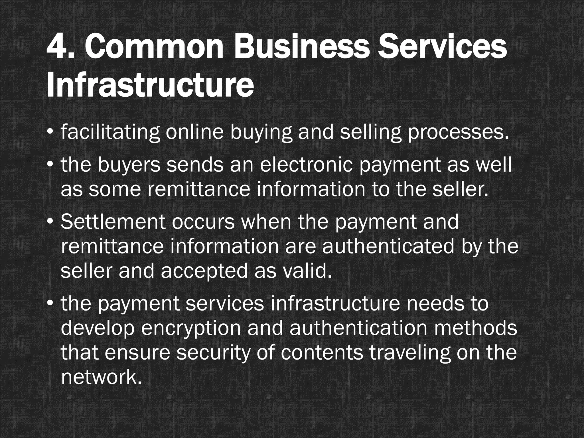 4. Common Business Services
Infrastructure
• facilitating online buying and selling processes.
• the buyers sends an electronic payment as well
as some remittance information to the seller.
• Settlement occurs when the payment and
remittance information are authenticated by the
seller and accepted as valid.
• the payment services infrastructure needs to
develop encryption and authentication methods
that ensure security of contents traveling on the
network.
 