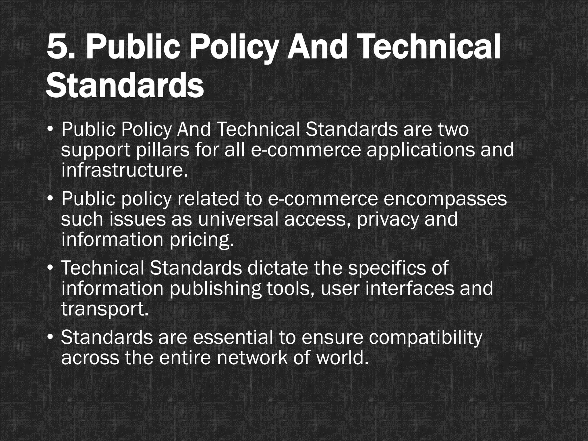 5. Public Policy And Technical
Standards
• Public Policy And Technical Standards are two
support pillars for all e-commerce applications and
infrastructure.
• Public policy related to e-commerce encompasses
such issues as universal access, privacy and
information pricing.
• Technical Standards dictate the specifics of
information publishing tools, user interfaces and
transport.
• Standards are essential to ensure compatibility
across the entire network of world.
 