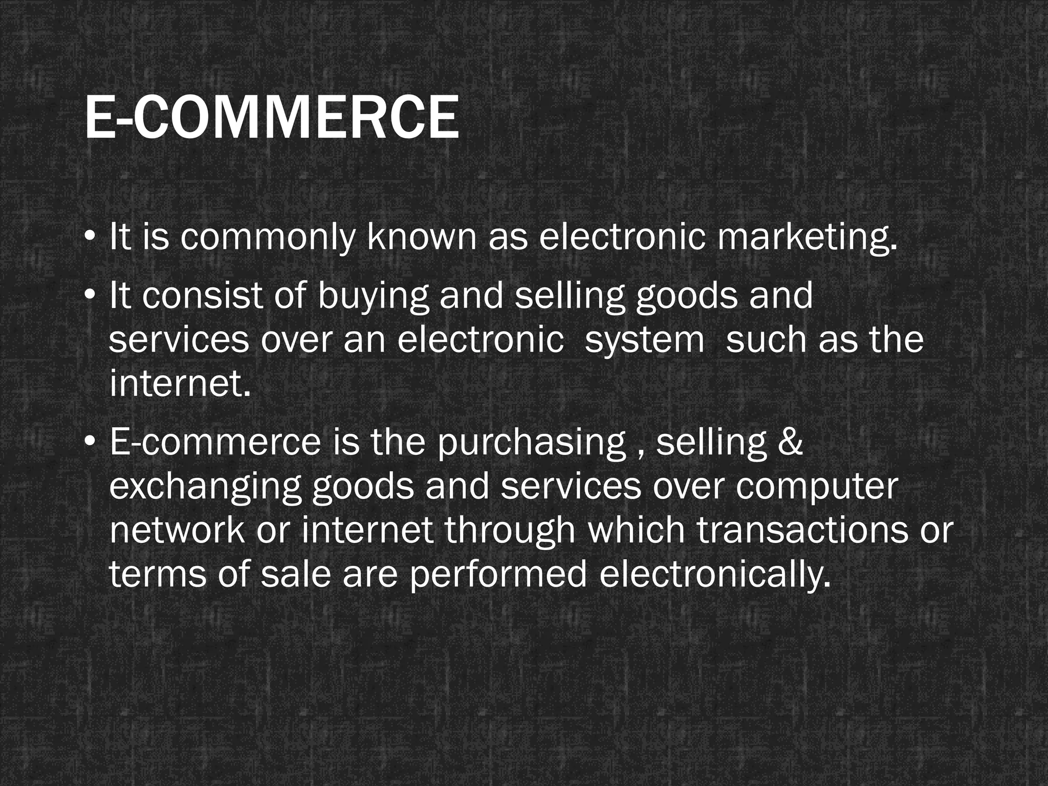 E-COMMERCE
• It is commonly known as electronic marketing.
• It consist of buying and selling goods and
services over an electronic system such as the
internet.
• E-commerce is the purchasing , selling &
exchanging goods and services over computer
network or internet through which transactions or
terms of sale are performed electronically.
 