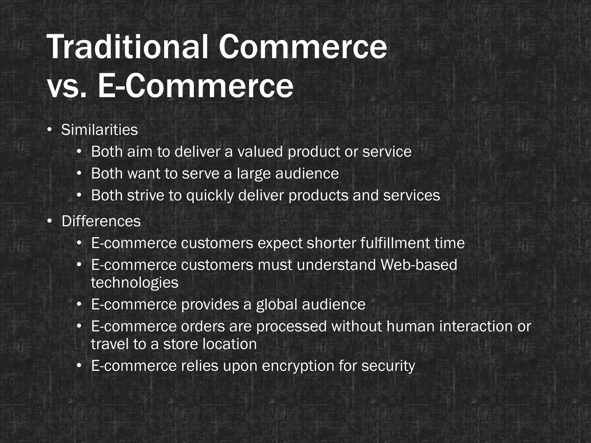 Traditional Commerce
vs. E-Commerce
• Similarities
• Both aim to deliver a valued product or service
• Both want to serve a large audience
• Both strive to quickly deliver products and services
• Differences
• E-commerce customers expect shorter fulfillment time
• E-commerce customers must understand Web-based
technologies
• E-commerce provides a global audience
• E-commerce orders are processed without human interaction or
travel to a store location
• E-commerce relies upon encryption for security
 