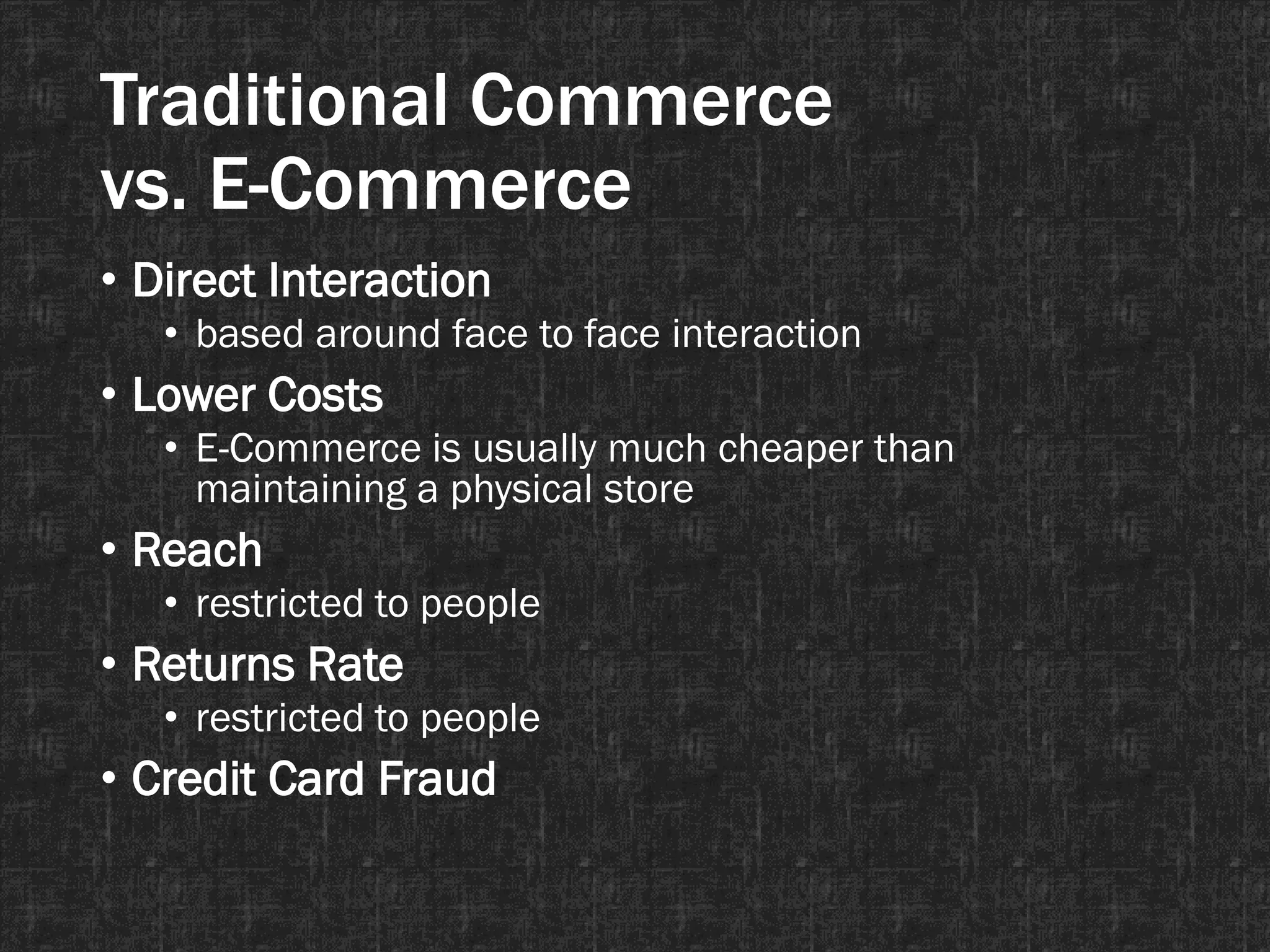 Traditional Commerce
vs. E-Commerce
• Direct Interaction
• based around face to face interaction
• Lower Costs
• E-Commerce is usually much cheaper than
maintaining a physical store
• Reach
• restricted to people
• Returns Rate
• restricted to people
• Credit Card Fraud
 