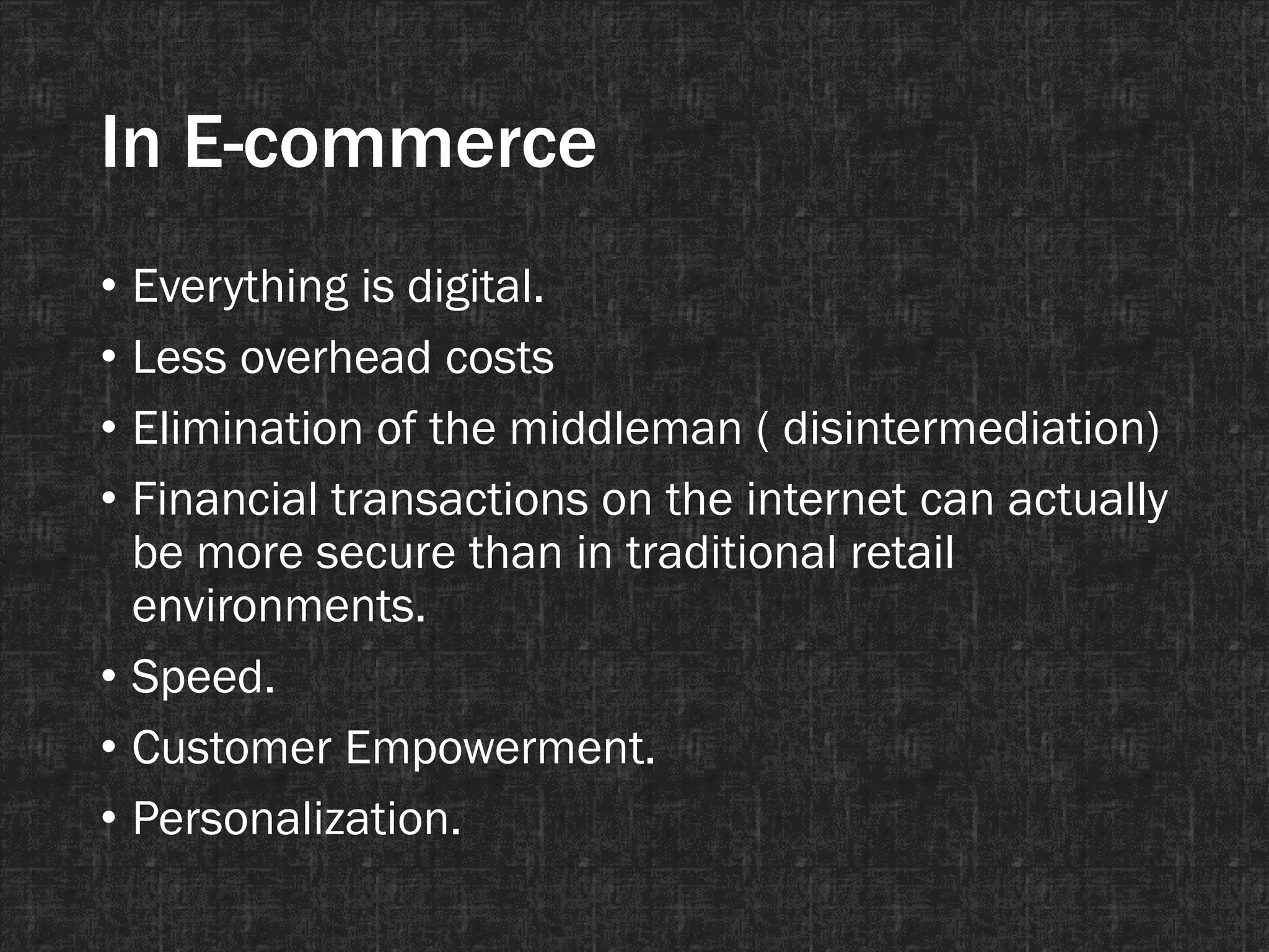 In E-commerce
• Everything is digital.
• Less overhead costs
• Elimination of the middleman ( disintermediation)
• Financial transactions on the internet can actually
be more secure than in traditional retail
environments.
• Speed.
• Customer Empowerment.
• Personalization.
 