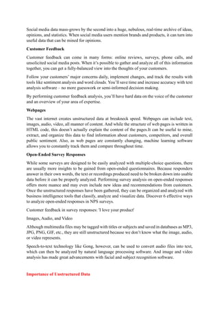 Social media data mass-grows by the second into a huge, nebulous, real-time archive of ideas,
opinions, and statistics. When social media users mention brands and products, it can turn into
useful data that can be mined for opinions.
Customer Feedback
Customer feedback can come in many forms: online reviews, surveys, phone calls, and
unsolicited social media posts. When it’s possible to gather and analyze all of this information
together, you can get a fully-balanced view into the thoughts of your customers.
Follow your customers’ major concerns daily, implement changes, and track the results with
tools like sentiment analysis and word clouds. You’ll save time and increase accuracy with text
analysis software – no more guesswork or semi-informed decision making.
By performing customer feedback analysis, you’ll have hard data on the voice of the customer
and an overview of your area of expertise.
Webpages
The vast internet creates unstructured data at breakneck speed. Webpages can include text,
images, audio, video, all manner of content. And while the structure of web pages is written in
HTML code, this doesn’t actually explain the content of the pages.It can be useful to mine,
extract, and organize this data to find information about customers, competitors, and overall
public sentiment. Also, as web pages are constantly changing, machine learning software
allows you to constantly track them and compare throughout time.
Open-Ended Survey Responses
While some surveys are designed to be easily analyzed with multiple-choice questions, there
are usually more insights to be gained from open-ended questionnaires. Because responders
answer in their own words, the text or recordings produced need to be broken down into usable
data before it can be properly analyzed. Performing survey analysis on open-ended responses
offers more nuance and may even include new ideas and recommendations from customers.
Once the unstructured responses have been gathered, they can be organized and analyzed with
business intelligence tools that classify, analyze and visualize data. Discover 6 effective ways
to analyze open-ended responses in NPS surveys.
Customer feedback in survey responses: 'I love your product'
Images, Audio, and Video
Although multimedia files may be tagged with titles or subjects and saved in databases as MP3,
JPG, PNG, GIF, etc., they are still unstructured because we don’t know what the image, audio,
or video represents.
Speech-to-text technology like Gong, however, can be used to convert audio files into text,
which can then be analyzed by natural language processing software. And image and video
analysis has made great advancements with facial and subject recognition software.
Importance of Unstructured Data
 