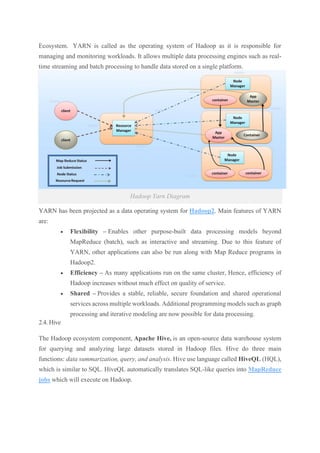 Ecosystem. YARN is called as the operating system of Hadoop as it is responsible for
managing and monitoring workloads. It allows multiple data processing engines such as real-
time streaming and batch processing to handle data stored on a single platform.
Hadoop Yarn Diagram
YARN has been projected as a data operating system for Hadoop2. Main features of YARN
are:
• Flexibility – Enables other purpose-built data processing models beyond
MapReduce (batch), such as interactive and streaming. Due to this feature of
YARN, other applications can also be run along with Map Reduce programs in
Hadoop2.
• Efficiency – As many applications run on the same cluster, Hence, efficiency of
Hadoop increases without much effect on quality of service.
• Shared – Provides a stable, reliable, secure foundation and shared operational
services across multiple workloads. Additional programming models such as graph
processing and iterative modeling are now possible for data processing.
2.4. Hive
The Hadoop ecosystem component, Apache Hive, is an open-source data warehouse system
for querying and analyzing large datasets stored in Hadoop files. Hive do three main
functions: data summarization, query, and analysis. Hive use language called HiveQL (HQL),
which is similar to SQL. HiveQL automatically translates SQL-like queries into MapReduce
jobs which will execute on Hadoop.
 