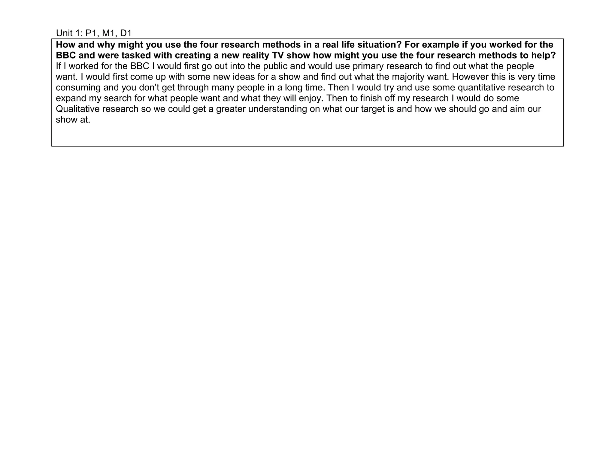 Unit 1: P1, M1, D1
How and why might you use the four research methods in a real life situation? For example if you worked for the
BBC and were tasked with creating a new reality TV show how might you use the four research methods to help?
If I worked for the BBC I would first go out into the public and would use primary research to find out what the people
want. I would first come up with some new ideas for a show and find out what the majority want. However this is very time
consuming and you don’t get through many people in a long time. Then I would try and use some quantitative research to
expand my search for what people want and what they will enjoy. Then to finish off my research I would do some
Qualitative research so we could get a greater understanding on what our target is and how we should go and aim our
show at.
 