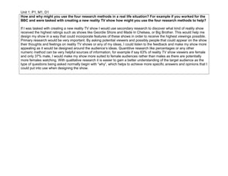 Unit 1: P1, M1, D1
How and why might you use the four research methods in a real life situation? For example if you worked for the
BBC and were tasked with creating a new reality TV show how might you use the four research methods to help?
If I was tasked with creating a new reality TV show I would use secondary research to discover what kind of reality show
received the highest ratings such as shows like Geordie Shore and Made In Chelsea, or Big Brother. This would help me
design my show in a way that could incorporate features of these shows in order to receive the highest viewings possible.
Primary research would be very important. By asking potential viewers and possibly people that could appear on the show
their thoughts and feelings on reality TV shows or any of my ideas, I could listen to the feedback and make my show more
appealing as it would be designed around the audience’s ideas. Quantitive research like percentages or any other
numeric method can be very helpful sources of information, for example if say 63% of reality TV show viewers are female
and only 37% male, I would make my show more suited to female audiences rather than males as there are potentially
more females watching. With qualitative research it is easier to gain a better understanding of the target audience as the
type of questions being asked normally begin with “why”, which helps to achieve more specific answers and opinions that I
could put into use when designing the show.
 