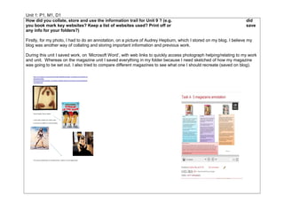 Unit 1: P1, M1, D1
How did you collate, store and use the information trail for Unit 9 ? (e.g. did
you book mark key websites? Keep a list of websites used? Print off or save
any info for your folders?)
Firstly, for my photo, I had to do an annotation, on a picture of Audrey Hepburn, which I stored on my blog. I believe my
blog was another way of collating and storing important information and previous work.
During this unit I saved work, on ‘Microsoft Word’, with web links to quickly access photograph helping/relating to my work
and unit. Whereas on the magazine unit I saved everything in my folder because I need sketched of how my magazine
was going to be set out. I also tried to compare different magazines to see what one I should recreate (saved on blog).
 