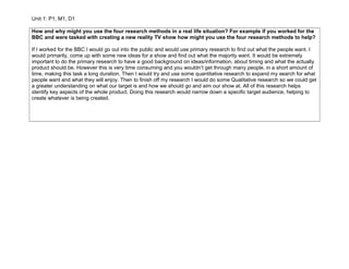 Unit 1: P1, M1, D1
How and why might you use the four research methods in a real life situation? For example if you worked for the
BBC and were tasked with creating a new reality TV show how might you use the four research methods to help?
If I worked for the BBC I would go out into the public and would use primary research to find out what the people want. I
would primarily, come up with some new ideas for a show and find out what the majority want. It would be extremely
important to do the primary research to have a good background on ideas/information, about timing and what the actually
product should be. However this is very time consuming and you wouldn’t get through many people, in a short amount of
time, making this task a long duration. Then I would try and use some quantitative research to expand my search for what
people want and what they will enjoy. Then to finish off my research I would do some Qualitative research so we could get
a greater understanding on what our target is and how we should go and aim our show at. All of this research helps
identify key aspects of the whole product. Doing this research would narrow down a specific target audience, helping to
create whatever is being created.
 