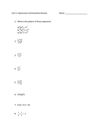 Unit 1: Expressions and Equations Review       Name: _____________________


   1. What is the pattern of these exponents

        (x9)(x4) = x13
        (x10)(x12) = x22
        (x7)(x15) = x22



   2.




   3.




   4.




   5.




   6. (t6)(t)(tk)



   7. 0.4x + 9.2 = 10


        1   1
   8.         t     4
        4   2
 