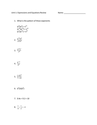 Unit 1: Expressions and Equations Review       Name: _____________________


   1. What is the pattern of these exponents

        (x9)(x4) = x13
        (x10)(x12) = x22
        (x7)(x15) = x22



   2.




   3.




   4.




   5.




   6. (t6)(t)(tk)



   7. 0.4x + 9.2 = 10


        1   1
   8.         t     4
        4   2
 